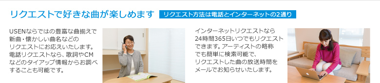 リクエストの方法は2つ、電話かインターネットでご利用いただけます。新曲、ヒット曲、懐かしい名曲など、USENならではの豊富な曲揃えであなたのリクエストをお待ちしております。